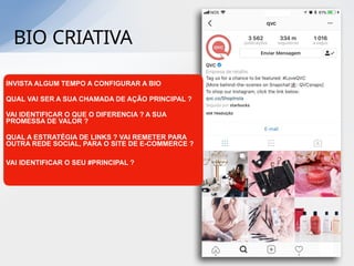 BIO CRIATIVA
INVISTA ALGUM TEMPO A CONFIGURAR A BIO
QUAL VAI SER A SUA CHAMADA DE AÇÃO PRINCIPAL ?
VAI IDENTIFICAR O QUE O DIFERENCIA ? A SUA
PROMESSA DE VALOR ?
QUAL A ESTRATÉGIA DE LINKS ? VAI REMETER PARA
OUTRA REDE SOCIAL, PARA O SITE DE E-COMMERCE ?
VAI IDENTIFICAR O SEU #PRINCIPAL ?
 