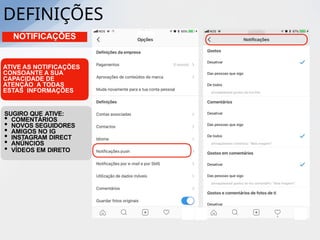NOTIFICAÇÕES
ATIVE AS NOTIFICAÇÕES
CONSOANTE A SUA
CAPACIDADE DE
ATENÇÃO A TODAS
ESTAS INFORMAÇÕES
SUGIRO QUE ATIVE:
• COMENTÁRIOS
• NOVOS SEGUIDORES
• AMIGOS NO IG
• INSTAGRAM DIRECT
• ANÚNCIOS
• VÍDEOS EM DIRETO
DEFINIÇÕES
 