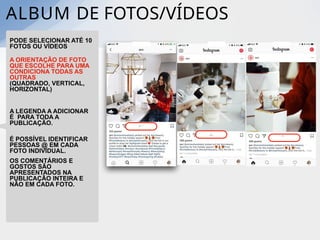ALBUM DE FOTOS/VÍDEOS
PODE SELECIONAR ATÉ 10
FOTOS OU VÍDEOS
A ORIENTAÇÃO DE FOTO
QUE ESCOLHE PARA UMA
CONDICIONA TODAS AS
OUTRAS
(QUADRADO, VERTICAL,
HORIZONTAL)
A LEGENDA A ADICIONAR
É PARA TODA A
PUBLICAÇÃO.
É POSSÍVEL IDENTIFICAR
PESSOAS @ EM CADA
FOTO INDIVIDUAL.
OS COMENTÁRIOS E
GOSTOS SÃO
APRESENTADOS NA
PUBLICAÇÃO INTEIRA E
NÃO EM CADA FOTO.
 