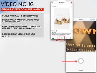 VÍDEO NO IG
GRAVAR VÍDEO COM APP NATIVA
CLIQUE NO SINAL + E ESCOLHA VÍDEO
PODE GRAVAR VÁRIOS CLIPS DE VÍDEO
ATÉ 60 SEGUNDOS
PARA GRAVAR PRESSIONE O CIRCULO E
LIBERTE O DEDO PARA CADA CLIP
PODE ELIMINAR UM CLIP QUE NÃO
GOSTE
 