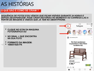 AS HISTÓRIAS
O QUE SÃO E COMO SE CRIAM ?
SEQUÊNCIA DE FOTOS E/OU VÍDEOS QUE FICAM VISÍVEIS DURANTE 24 HORAS E
DEPOIS DESAPARECEM. PODE CRIAR HISTÓRIAS NO MOMENTO OU CARREGA-LAS A
PARTIR DE IMAGENS E VÍDEOS QUE JÁ TEM NO SMARTPHONE.
• CLIQUE NO ICON DA MAQUINA
FOTOGRÁFICA OU
• NO SINAL + QUE ENCONTRA
NA SUA FOTO
• FORMATO DA IMAGEM:
• 1080X1920 PX
 