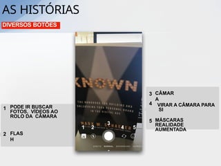 DIVERSOS BOTÕES
1 2
3
4 5
1 PODE IR BUSCAR
FOTOS, VÍDEOS AO
ROLO DA CÂMARA
FLAS
H
2
3 CÂMAR
A
4
MÁSCARAS
REALIDADE
AUMENTADA
5
VIRAR A CÂMARA PARA
SI
AS HISTÓRIAS
 