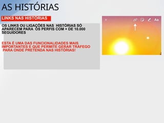 LINKS NAS HISTÓRIAS
OS LINKS OU LIGAÇÕES NAS HISTÓRIAS SÓ
APARECEM PARA OS PERFIS COM + DE 10.000
SEGUIDORES
ESTA É UMA DAS FUNCIONALIDADES MAIS
IMPORTANTES E QUE PERMITE GERAR TRÁFEGO
PARA ONDE PRETENDA NAS HISTÓRIAS!
AS HISTÓRIAS
 