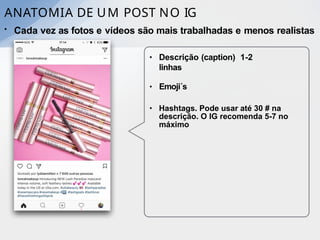 ANATOMIA DE UM POST NO IG
• Cada vez as fotos e vídeos são mais trabalhadas e menos realistas
• Descrição (caption) 1-2
linhas
• Emoji´s
• Hashtags. Pode usar até 30 # na
descrição. O IG recomenda 5-7 no
máximo
 