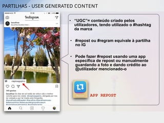 PARTILHAS - USER GENERATED CONTENT
• “UGC”= conteúdo criado pelos
utilizadores, tendo utilizado o #hashtag
da marca
• #repost ou #regram equivale à partilha
no IG
• Pode fazer #repost usando uma app
específica de repost ou manualmente
guardando a foto e dando crédito ao
@utilizador mencionado-o
APP REPOST
 