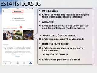 ESTATÍSTICAS IG
• IMPRESSÕES
O n.º total de vezes que todas as publicações
foram visualizadas (dados semanais)
• ALCANCE
O n.º de perfis individuais que viram qualquer
uma das publicações (dados semanais)
• VISUALIZAÇÕES DO PERFIL
O n.º de vezes que o perfil foi visualizado
• CLIQUES PARA O SITE
O n.º de cliques no site que se encontra
indicado na bio
• CLIQUES DE EMAILS
O n.º de cliques para enviar um email
 
