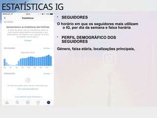 ESTATÍSTICAS IG
• SEGUIDORES
O horário em que os seguidores mais utilizam
o IG, por dia da semana e faixa horária
• PERFIL DEMOGRÁFICO DOS
SEGUIDORES
Género, faixa etária, localizações principais,
 