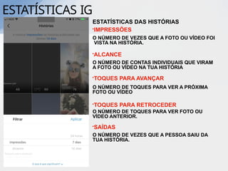 ESTATÍSTICAS IG
ESTATÍSTICAS DAS HISTÓRIAS
•IMPRESSÕES
O NÚMERO DE VEZES QUE A FOTO OU VÍDEO FOI
VISTA NA HISTÓRIA.
•ALCANCE
O NÚMERO DE CONTAS INDIVIDUAIS QUE VIRAM
A FOTO OU VÍDEO NA TUA HISTÓRIA
•TOQUES PARA AVANÇAR
O NÚMERO DE TOQUES PARA VER A PRÓXIMA
FOTO OU VÍDEO
•TOQUES PARA RETROCEDER
O NÚMERO DE TOQUES PARA VER FOTO OU
VÍDEO ANTERIOR.
•SAÍDAS
O NÚMERO DE VEZES QUE A PESSOA SAIU DA
TUA HISTÓRIA.
 