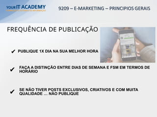 ✔ PUBLIQUE 1X DIA NA SUA MELHOR HORA
FAÇA A DISTINÇÃO ENTRE DIAS DE SEMANA E FSM EM TERMOS DE
HORÁRIO
✔
✔ SE NÃO TIVER POSTS EXCLUSIVOS, CRIATIVOS E COM MUITA
QUALIDADE … NÃO PUBLIQUE
FREQUÊNCIA DE PUBLICAÇÃO
 