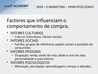 Factores que influenciam o
comportamento de compra.
• FATORES CULTURAIS
– Cultura; Subcultura; Classes sociais.
• FATORES SOCIAIS
– Família; grupos de referência; papéis sociais e posições do
consumidor.
• FATORES PESSOAIS
– Ocupação; renda; estilo de vida; idade e ciclo de vida;
personalidade e auto-estima.
• FATORES PSICOLÓGICOS
– Motivação, percepção; aprendizagem; crenças e atitudes.
 