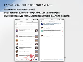 INTERAJA COM OS SEUS SEGUIDORES
CRIE A ROTINA DE CLICAR NO CORAÇÃO PARA VER AS NOTIFICAÇÕES
SEMPRE QUE POSSÍVEL INTERAJA COM UM COMENTÁRIO OU APENAS CORAÇÃO
CAPTAR SEGUIDORES ORGANICAMENTE
 