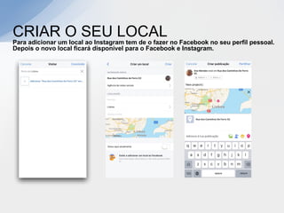 CRIAR O SEU LOCAL
Para adicionar um local ao Instagram tem de o fazer no Facebook no seu perfil pessoal.
Depois o novo local ficará disponível para o Facebook e Instagram.
 
