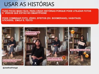 USAR AS HISTÓRIAS
TUDO FICOU MAIS FÁCIL PARA CRIAR HISTÓRIAS PORQUE PODE UTILIZAR FOTOS
E VÍDEOS QUE ESTÃO NO SMARTPHONE
PODE COMBINAR FOTO, VÍDEO, EFEITOS (EX. BOOMERANG), HASHTAGS,
STICKERS, EMOJI´S, TEXTO
@JosefinasPortugal
 