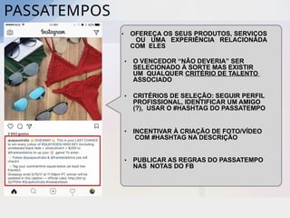 PASSATEMPOS
• OFEREÇA OS SEUS PRODUTOS, SERVIÇOS
OU UMA EXPERIÊNCIA RELACIONADA
COM ELES
• O VENCEDOR “NÃO DEVERIA” SER
SELECIONADO À SORTE MAS EXISTIR
UM QUALQUER CRITÉRIO DE TALENTO
ASSOCIADO
• CRITÉRIOS DE SELEÇÃO: SEGUIR PERFIL
PROFISSIONAL, IDENTIFICAR UM AMIGO
(?), USAR O #HASHTAG DO PASSATEMPO
• PUBLICAR AS REGRAS DO PASSATEMPO
NAS NOTAS DO FB
• INCENTIVAR À CRIAÇÃO DE FOTO/VÍDEO
COM #HASHTAG NA DESCRIÇÃO
 