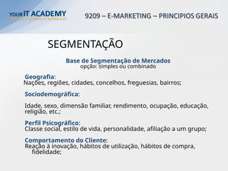 SEGMENTAÇÃO
Base de Segmentação de Mercados
opção: simples ou combinado
Geografia:
Nações, regiões, cidades, concelhos, freguesias, bairros;
Sociodemográfica:
Idade, sexo, dimensão familiar, rendimento, ocupação, educação,
religião, etc.;
Perfil Psicográfico:
Classe social, estilo de vida, personalidade, afiliação a um grupo;
Comportamento do Cliente:
Reação à inovação, hábitos de utilização, hábitos de compra,
fidelidade;
 