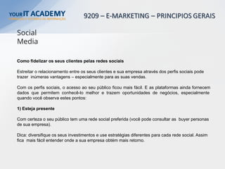 Como fidelizar os seus clientes pelas redes sociais
Estreitar o relacionamento entre os seus clientes e sua empresa através dos perfis sociais pode
trazer inúmeras vantagens – especialmente para as suas vendas.
Com os perfis sociais, o acesso ao seu público ficou mais fácil. E as plataformas ainda fornecem
dados que permitem conhecê-lo melhor e trazem oportunidades de negócios, especialmente
quando você observa estes pontos:
1) Esteja presente
Com certeza o seu público tem uma rede social preferida (você pode consultar as buyer personas
de sua empresa).
Dica: diversifique os seus investimentos e use estratégias diferentes para cada rede social. Assim
fica mais fácil entender onde a sua empresa obtém mais retorno.
Social
Media
 