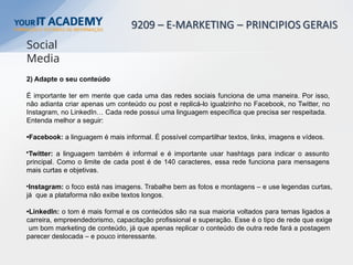 2) Adapte o seu conteúdo
É importante ter em mente que cada uma das redes sociais funciona de uma maneira. Por isso,
não adianta criar apenas um conteúdo ou post e replicá-lo igualzinho no Facebook, no Twitter, no
Instagram, no LinkedIn… Cada rede possui uma linguagem específica que precisa ser respeitada.
Entenda melhor a seguir:
•Facebook: a linguagem é mais informal. É possível compartilhar textos, links, imagens e vídeos.
•Twitter: a linguagem também é informal e é importante usar hashtags para indicar o assunto
principal. Como o limite de cada post é de 140 caracteres, essa rede funciona para mensagens
mais curtas e objetivas.
•Instagram: o foco está nas imagens. Trabalhe bem as fotos e montagens – e use legendas curtas,
já que a plataforma não exibe textos longos.
•LinkedIn: o tom é mais formal e os conteúdos são na sua maioria voltados para temas ligados a
carreira, empreendedorismo, capacitação profissional e superação. Esse é o tipo de rede que exige
um bom marketing de conteúdo, já que apenas replicar o conteúdo de outra rede fará a postagem
parecer deslocada – e pouco interessante.
Social
Media
 
