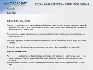 3) Segmente o seu público
Com as constantes mudanças de algoritmo feitas nas redes sociais, as suas postagens só serão
exibidas para toda a sua base de fãs se forem patrocinadas. Isso pode ser feito através do
Facebook Ads e Linkedin Ads.
Ao programar os posts patrocinados, é fundamental segmentar o público que deseja alcançar em
cada campanha.
Isso ajuda a garantir o conteúdo específico para cada tipo de consumidor, a cada etapa do funil de
vendas.
E também para não desperdiçar verba falando com quem não é seu público em potencial.
4) Avalie os resultados
As plataformas já disponibilizam, em tempo real, o alcance – orgânico ou pago – da
cada postagem. Assim é possível verificar quais os temas e tipos de conteúdo geram mais
acessos.
Aproveite todos os dados, fornecidos pelas plataformas de redes sociais e pelo Analytics do seu
site.
Social
Media
 