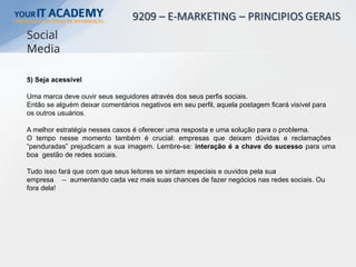 5) Seja acessível
Uma marca deve ouvir seus seguidores através dos seus perfis sociais.
Então se alguém deixar comentários negativos em seu perfil, aquela postagem ficará visível para
os outros usuários.
A melhor estratégia nesses casos é oferecer uma resposta e uma solução para o problema.
O tempo nesse momento também é crucial: empresas que deixam dúvidas e reclamações
“penduradas” prejudicam a sua imagem. Lembre-se: interação é a chave do sucesso para uma
boa gestão de redes sociais.
Tudo isso fará que com que seus leitores se sintam especiais e ouvidos pela sua
empresa – aumentando cada vez mais suas chances de fazer negócios nas redes sociais. Ou
fora dela!
Social
Media
 