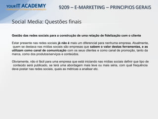 Gestão das redes sociais para a construção de uma relação de fidelização com o cliente
Estar presente nas redes sociais já não é mais um diferencial para nenhuma empresa. Atualmente,
quem se destaca nas mídias sociais são empresas que sabem o valor destas ferramentas, e as
utilizam como canal de comunicação com os seus clientes e como canal de promoção, tanto da
marca, como dos produtos/serviços e conteúdos.
Obviamente, não é fácil para uma empresa que está iniciando nas mídias sociais definir que tipo de
conteúdo será publicado, se terá uma abordagem mais leve ou mais séria, com qual frequência
deve postar nas redes sociais, quais as métricas a analisar etc.
Social Media: Questões finais
 