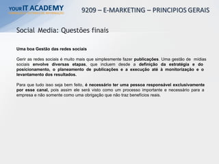Uma boa Gestão das redes sociais
Gerir as redes sociais é muito mais que simplesmente fazer publicações. Uma gestão de mídias
sociais envolve diversas etapas, que incluem desde a definição da estratégia e do
posicionamento, o planeamento de publicações e a execução até à monitorização e o
levantamento dos resultados.
Para que tudo isso seja bem feito, é necessário ter uma pessoa responsável exclusivamente
por esse canal, pois assim ele será visto como um processo importante e necessário para a
empresa e não somente como uma obrigação que não traz benefícios reais.
Social Media: Questões finais
 