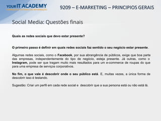 Quais as redes sociais que devo estar presente?
O primeiro passo é definir em quais redes sociais faz sentido o seu negócio estar presente.
Algumas redes sociais, como o Facebook, por sua abrangência de públicos, exige que boa parte
das empresas, independentemente do tipo de negócio, esteja presente. Já outras, como o
Instagram, pode ser que tragam muito mais resultados para um e-commerce de roupas do que
para uma empresa de serviços corporativos.
No fim, o que vale é descobrir onde o seu público está. E, muitas vezes, a única forma de
descobrir isso é testando.
Sugestão: Criar um perfil em cada rede social e descobrir que a sua persona está ou não está lá.
Social Media: Questões finais
 