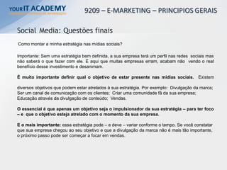 Importante: Sem uma estratégia bem definida, a sua empresa terá um perfil nas redes sociais mas
não saberá o que fazer com ele. É aqui que muitas empresas erram, acabam não vendo o real
benefício desse investimento e desanimam.
É muito importante definir qual o objetivo de estar presente nas mídias sociais. Existem
diversos objetivos que podem estar atrelados à sua estratégia. Por exemplo: Divulgação da marca;
Ser um canal de comunicação com os clientes; Criar uma comunidade fã da sua empresa;
Educação através da divulgação de conteúdo; Vendas.
O essencial é que apenas um objetivo seja o impulsionador da sua estratégia – para ter foco
– e que o objetivo esteja atrelado com o momento da sua empresa.
E o mais importante: essa estratégia pode – e deve – variar conforme o tempo. Se você constatar
que sua empresa chegou ao seu objetivo e que a divulgação da marca não é mais tão importante,
o próximo passo pode ser começar a focar em vendas.
Como montar a minha estratégia nas mídias sociais?
Social Media: Questões finais
 