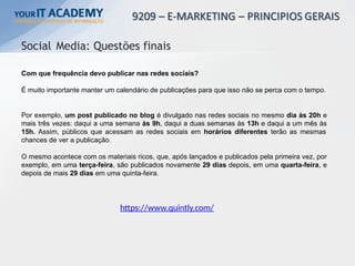 Com que frequência devo publicar nas redes sociais?
É muito importante manter um calendário de publicações para que isso não se perca com o tempo.
Por exemplo, um post publicado no blog é divulgado nas redes sociais no mesmo dia às 20h e
mais três vezes: daqui a uma semana às 9h, daqui a duas semanas às 13h e daqui a um mês às
15h. Assim, públicos que acessam as redes sociais em horários diferentes terão as mesmas
chances de ver a publicação.
O mesmo acontece com os materiais ricos, que, após lançados e publicados pela primeira vez, por
exemplo, em uma terça-feira, são publicados novamente 29 dias depois, em uma quarta-feira, e
depois de mais 29 dias em uma quinta-feira.
Social Media: Questões finais
https://www.quintly.com/
 