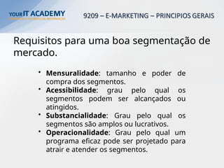 Requisitos para uma boa segmentação de
mercado.
• Mensuralidade: tamanho e poder de
compra dos segmentos.
• Acessibilidade: grau pelo qual os
segmentos podem ser alcançados ou
atingidos.
• Substancialidade: Grau pelo qual os
segmentos são amplos ou lucrativos.
• Operacionalidade: Grau pelo qual um
programa eficaz pode ser projetado para
atrair e atender os segmentos.
 