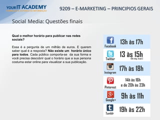 Qual o melhor horário para publicar nas redes
sociais?
Essa é a pergunta de um milhão de euros. E querem
saber qual é a resposta? Não existe um horário único
para todos. Cada público comporta-se da sua forma e
você precisa descobrir qual o horário que a sua persona
costuma estar online para visualizar a sua publicação.
Social Media: Questões finais
 