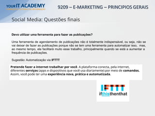 Devo utilizar uma ferramenta para fazer as publicações?
Uma ferramenta de agendamento de publicações não é totalmente indispensável, ou seja, não se
vai deixar de fazer as publicações porque não se tem uma ferramenta para automatizar isso, mas,
ao mesmo tempo, ela facilitará muito esse trabalho, principalmente quando se está a aumentar a
frequência de publicações.
Sugestão: Automatização via IFTTT
Pretende fazer a internet trabalhar por você. A plataforma conecta, pela internet,
diferentes serviços (apps e dispositivos que você usa diariamente) por meio de comandos.
Assim, você pode ter uma experiência nova, prática e automatizada.
Social Media: Questões finais
 