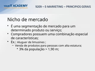 Nicho de mercado
• É uma segmentação de mercado para um
determinado produto ou serviço;
• Compradores possuem uma combinação especial
de características;
• Ex.: Aluguer de limusines ;
– Venda de produtos para pessoas com alta estatura;
• 3% da população > 1,90 m;
 