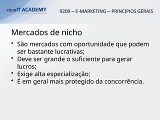 Mercados de nicho
• São mercados com oportunidade que podem
ser bastante lucrativas;
• Deve ser grande o suficiente para gerar
lucros;
• Exige alta especialização;
• É em geral mais protegido da concorrência.
 