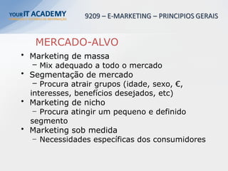 MERCADO-ALVO
• Marketing de massa
– Mix adequado a todo o mercado
• Segmentação de mercado
– Procura atrair grupos (idade, sexo, €,
interesses, benefícios desejados, etc)
• Marketing de nicho
– Procura atingir um pequeno e definido
segmento
• Marketing sob medida
– Necessidades específicas dos consumidores
 