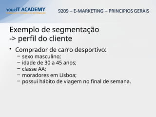 Exemplo de segmentação
-> perfil do cliente
• Comprador de carro desportivo:
– sexo masculino;
– idade de 30 a 45 anos;
– classe AA;
– moradores em Lisboa;
– possui hábito de viagem no final de semana.
 