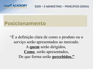 Posicionamento
“É a definição clara de como o produto ou o
serviço serão apresentados ao mercado.
A quem serão dirigidos,
Como serão apresentados,
De que forma serão percebidos.”
 