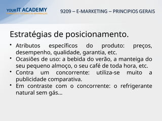 Estratégias de posicionamento.
• Atributos específicos do produto: preços,
desempenho, qualidade, garantia, etc.
• Ocasiões de uso: a bebida do verão, a manteiga do
seu pequeno almoço, o seu café de toda hora, etc.
• Contra um concorrente: utiliza-se muito a
publicidade comparativa.
• Em contraste com o concorrente: o refrigerante
natural sem gás…
 