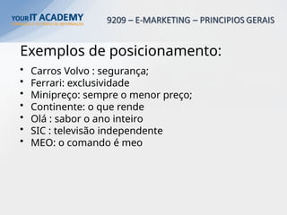 Exemplos de posicionamento:
• Carros Volvo : segurança;
• Ferrari: exclusividade
• Minipreço: sempre o menor preço;
• Continente: o que rende
• Olá : sabor o ano inteiro
• SIC : televisão independente
• MEO: o comando é meo
 