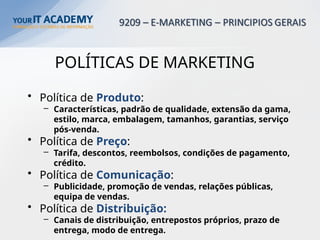 POLÍTICAS DE MARKETING
• Política de Produto:
– Características, padrão de qualidade, extensão da gama,
estilo, marca, embalagem, tamanhos, garantias, serviço
pós-venda.
• Política de Preço:
– Tarifa, descontos, reembolsos, condições de pagamento,
crédito.
• Política de Comunicação:
– Publicidade, promoção de vendas, relações públicas,
equipa de vendas.
• Política de Distribuição:
– Canais de distribuição, entrepostos próprios, prazo de
entrega, modo de entrega.
 
