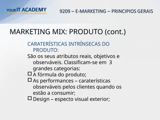 MARKETING MIX: PRODUTO (cont.)
CARATERÍSTICAS INTRÍNSECAS DO
PRODUTO:
São os seus atributos reais, objetivos e
observáveis. Classificam-se em 3
grandes categorias:
o A fórmula do produto;
o As performances – caraterísticas
observáveis pelos clientes quando os
estão a consumir;
o Design – especto visual exterior;
 