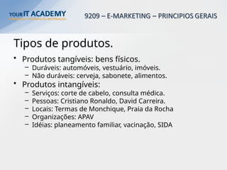 Tipos de produtos.
• Produtos tangíveis: bens físicos.
– Duráveis: automóveis, vestuário, imóveis.
– Não duráveis: cerveja, sabonete, alimentos.
• Produtos intangíveis:
– Serviços: corte de cabelo, consulta médica.
– Pessoas: Cristiano Ronaldo, David Carreira.
– Locais: Termas de Monchique, Praia da Rocha
– Organizações: APAV
– Idéias: planeamento familiar, vacinação, SIDA
 