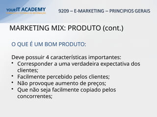MARKETING MIX: PRODUTO (cont.)
O QUE É UM BOM PRODUTO:
Deve possuir 4 características importantes:
• Corresponder a uma verdadeira expectativa dos
clientes;
• Facilmente percebido pelos clientes;
• Não provoque aumento de preços;
• Que não seja facilmente copiado pelos
concorrentes;
 