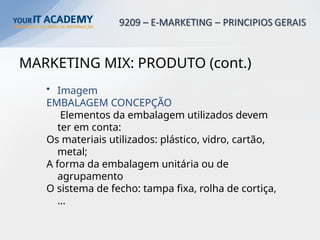 MARKETING MIX: PRODUTO (cont.)
• Imagem
EMBALAGEM CONCEPÇÃO
Elementos da embalagem utilizados devem
ter em conta:
Os materiais utilizados: plástico, vidro, cartão,
metal;
A forma da embalagem unitária ou de
agrupamento
O sistema de fecho: tampa fixa, rolha de cortiça,
…
 