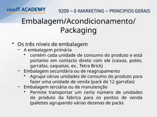 Embalagem/Acondicionamento/
Packaging
• Os três níveis de embalagem
– A embalagem primária
• contém cada unidade de consumo do produto e está
portanto em contacto direto com ele (caixas, potes,
garrafas, saquetas, ex.. Tetra Brick)
– Embalagem secundária ou de reagrupamento
• Agrupa várias unidades de consumo do produto para
fazer uma unidade de venda (pack de 12 garrafas)
– Embalagem terciária ou de manutenção
• Permite transportar um certo número de unidades
do produto da fabrica para os pontos de venda
(palettes agrupando várias dezenas de packs
 