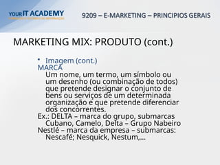 MARKETING MIX: PRODUTO (cont.)
• Imagem (cont.)
MARCA
Um nome, um termo, um símbolo ou
um desenho (ou combinação de todos)
que pretende designar o conjunto de
bens ou serviços de um determinada
organização e que pretende diferenciar
dos concorrentes.
Ex.: DELTA – marca do grupo, submarcas
Cubano, Camelo, Delta – Grupo Nabeiro
Nestlé – marca da empresa – submarcas:
Nescafé; Nesquick, Nestum,…
 