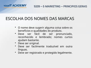 ESCOLHA DOS NOMES DAS MARCAS
• O nome deve sugerir alguma coisa sobre os
benefícios e qualidades do produto.
• Deve ser fácil de ser pronunciado,
reconhecido e lembrado; nomes curtos
ajudam bastante.
• Deve ser original.
• Deve ser facilmente traduzível em outra
línguas.
• Deve ser registrado e protegido legalmente.
 