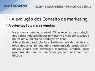 1 - A evolução dos Conceito de marketing
• A orientação para as vendas
– Na primeira metade do século XX as técnicas de produção
dos países industrializados tornaram-se mais sofisticadas e
houve um aumento na produção de bens.
– A filosofia da produção foi substituída pela das vendas no
início dos anos 20, quando a tecnologia da produção em
massa, criada pela Revolução Industrial, produziu mais
produtos do que os mercados podiam absorver com
eficácia .
 