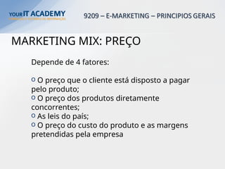MARKETING MIX: PREÇO
Depende de 4 fatores:
o O preço que o cliente está disposto a pagar
pelo produto;
o O preço dos produtos diretamente
concorrentes;
o As leis do país;
o O preço do custo do produto e as margens
pretendidas pela empresa
 