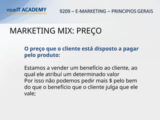 MARKETING MIX: PREÇO
O preço que o cliente está disposto a pagar
pelo produto:
Estamos a vender um benefício ao cliente, ao
qual ele atribuí um determinado valor
Por isso não podemos pedir mais $ pelo bem
do que o benefício que o cliente julga que ele
vale;
 
