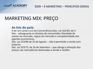 MARKETING MIX: PREÇO
As leis do país:
A ter em conta a Lei da Concorrência (Dec. Lei 422/83, de 3
Dez.– salvaguarda os direitos do consumidor, liberdade de
acesso ao mercado, regras do mercado e competitividade dos
agentes económicos.
Dec. Lei 253/86 de 25 de Agosto – não é permitido a venda com
prejuízo
Dec. Lei 533/75, de 26 de Setembro – que obriga à afixação dos
preços nas mercadorias destinadas à venda a retalho
 